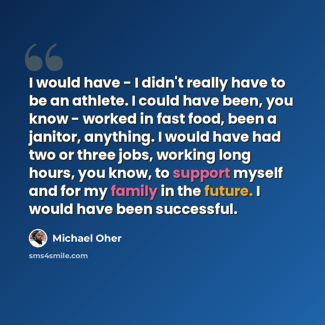 “I would have - I didn't really have to be an athlete. I could have been, you know - worked in fast food, been a janitor, anything. I would have had two or three jobs, working long hours, you know, to support myself and for my family in the future. I would have been successful.” quote by Michael Oher
