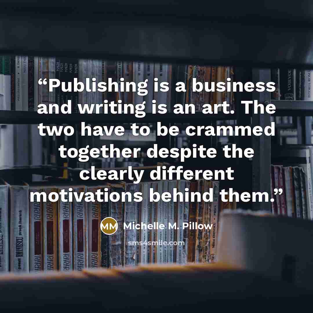 “Publishing is a business and writing is an art. The two have to be crammed together despite the clearly different motivations behind them.” quote by Michelle M. Pillow
