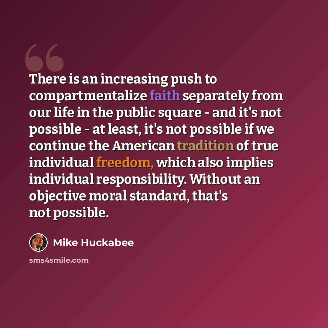 “There is an increasing push to compartmentalize faith separately from our life in the public square - and it's not possible - at least, it's not possible if we continue the American tradition of true individual freedom, which also implies individual responsibility. Without an objective moral…” quote by Mike Huckabee