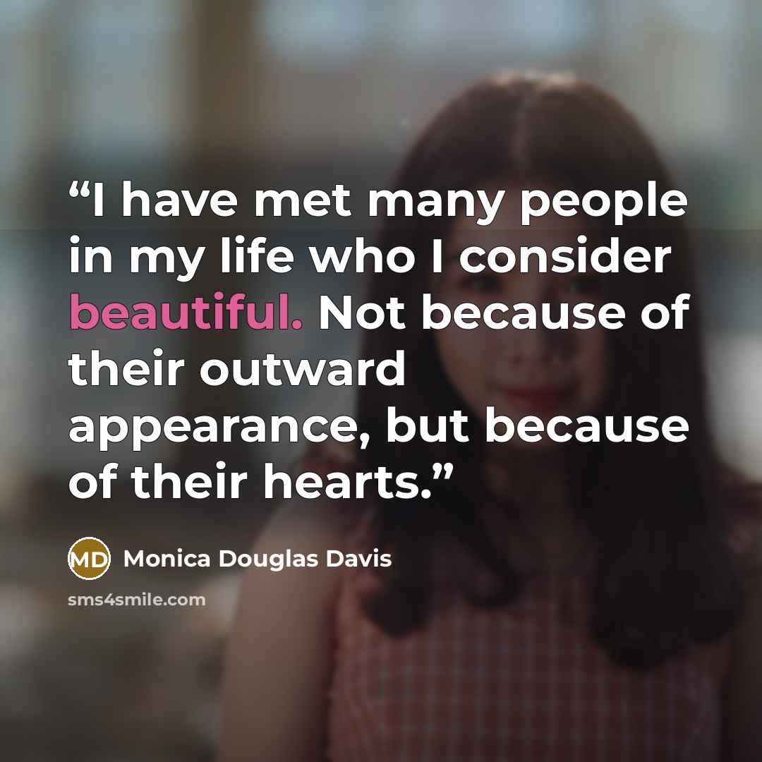 “I have met many people in my life who I consider beautiful. Not because of their outward appearance, but because of their hearts.” quote by Monica Douglas Davis