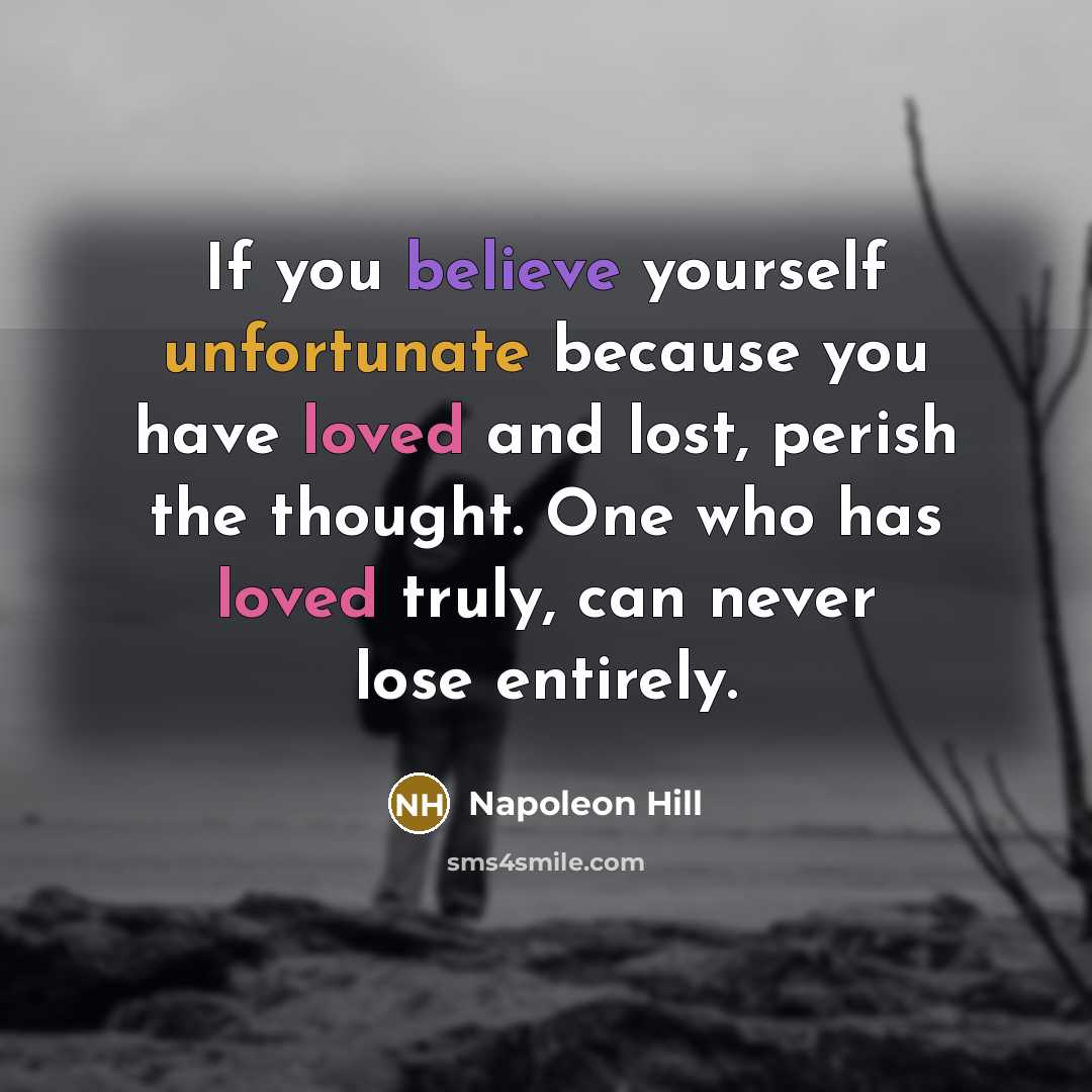 “If you believe yourself unfortunate because you have loved and lost, perish the thought. One who has loved truly, can never lose entirely.” quote by Napoleon Hill