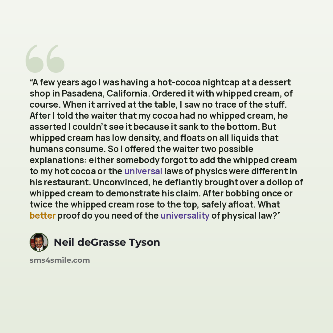“A few years ago I was having a hot-cocoa nightcap at a dessert shop in Pasadena, California. Ordered it with whipped cream, of course. When it arrived at the table, I saw no trace of the stuff. After I told the waiter that my cocoa had no whipped cream, he asserted I couldn’t see it because it…” quote by Neil deGrasse Tyson