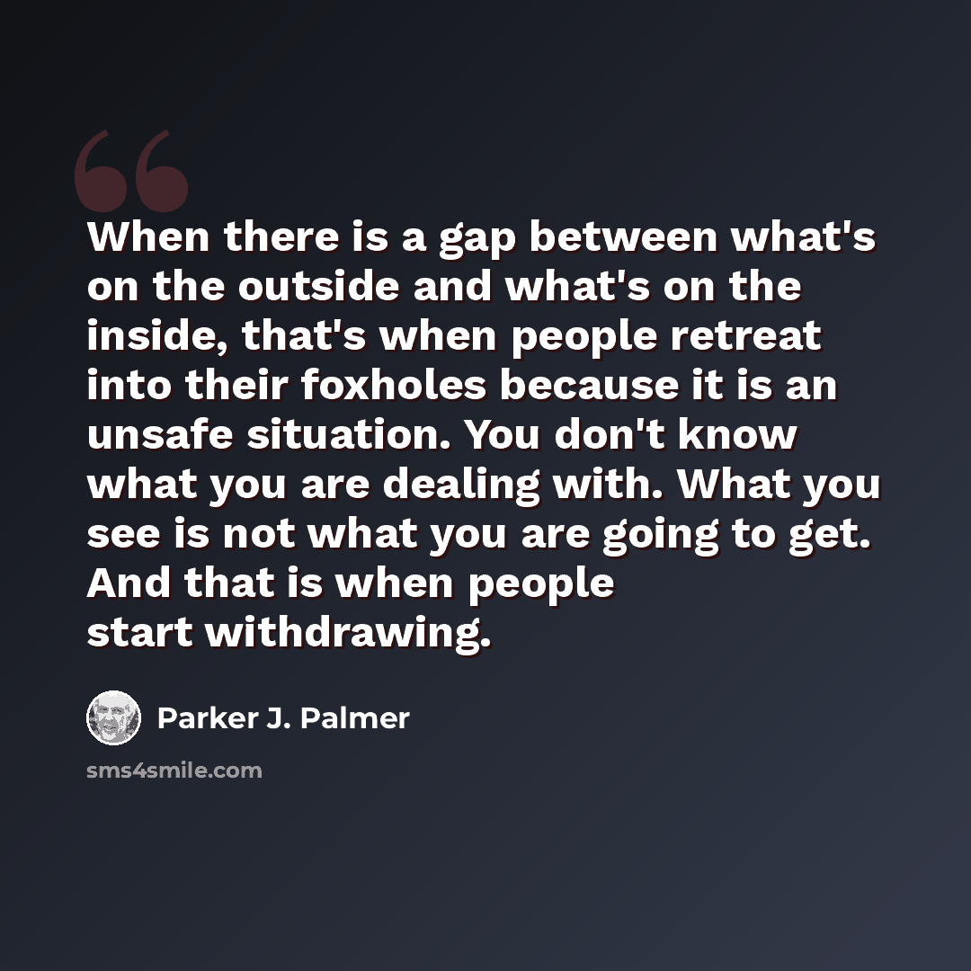 “When there is a gap between what's on the outside and what's on the inside, that's when people retreat into their foxholes because it is an unsafe situation. You don't know what you are dealing with. What you see is not what you are going to get. And that is when people start withdrawing.” quote by Parker J. Palmer