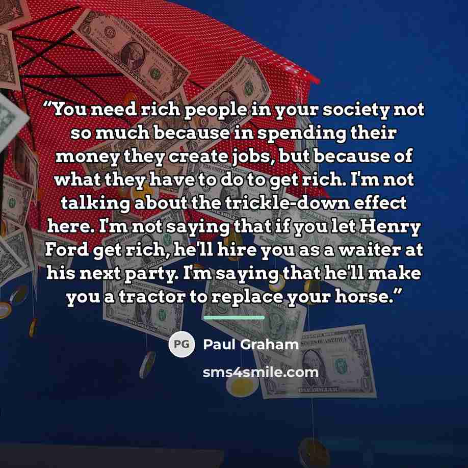 “You need rich people in your society not so much because in spending their money they create jobs, but because of what they have to do to get rich. I'm not talking about the trickle-down effect here. I'm not saying that if you let Henry Ford get rich, he'll hire you as a waiter at his next party…” quote by Paul Graham
