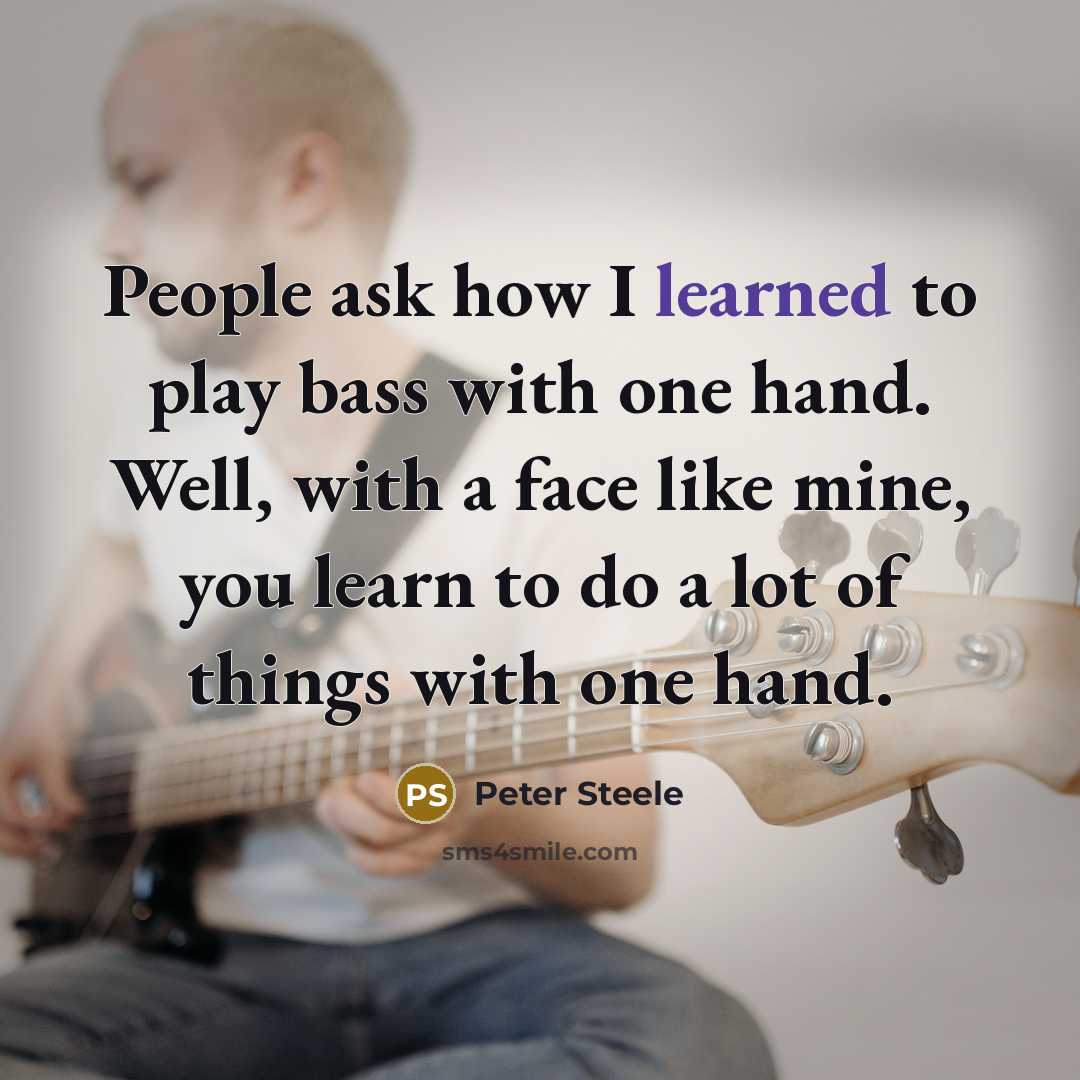 “People ask how I learned to play bass with one hand. Well, with a face like mine, you learn to do a lot of things with one hand.” quote by Peter Steele