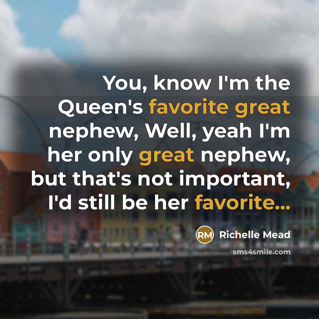 “You, know I'm the Queen's favorite great nephew, Well, yeah I'm her only great nephew, but that's not important, I'd still be her favorite...” quote by Richelle Mead