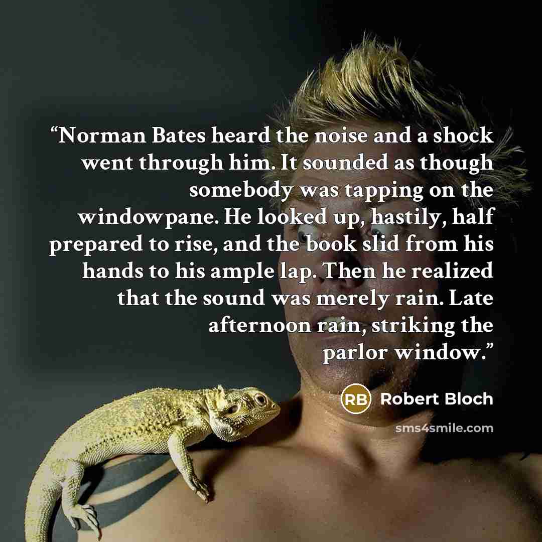 “Norman Bates heard the noise and a shock went through him. It sounded as though somebody was tapping on the windowpane. He looked up, hastily, half prepared to rise, and the book slid from his hands to his ample lap. Then he realized that the sound was merely rain. Late afternoon rain, striking…” quote by Robert Bloch