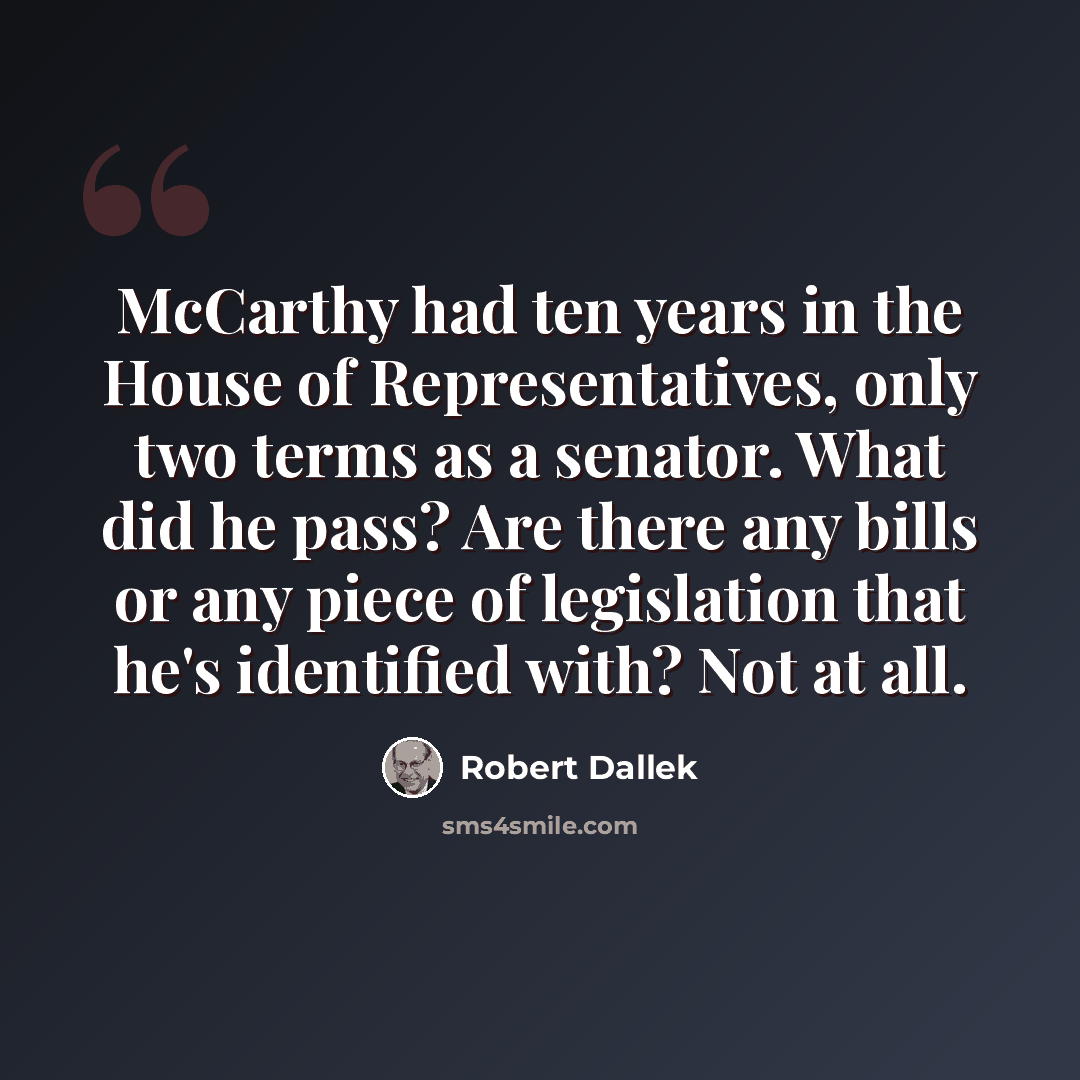 “McCarthy had ten years in the House of Representatives, only two terms as a senator. What did he pass? Are there any bills or any piece of legislation that he's identified with? Not at all.” quote by Robert Dallek