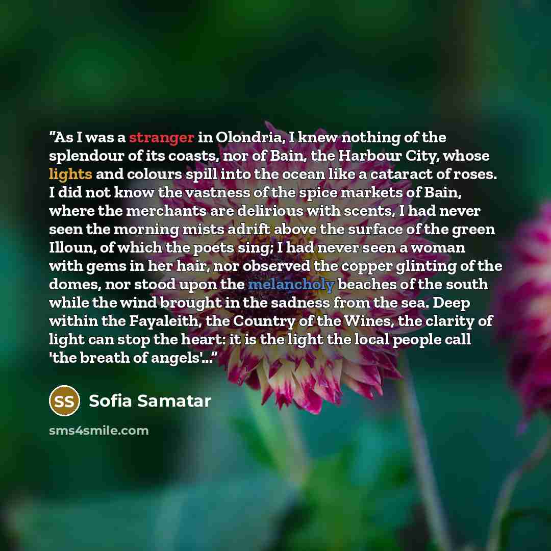 “As I was a stranger in Olondria, I knew nothing of the splendour of its coasts, nor of Bain, the Harbour City, whose lights and colours spill into the ocean like a cataract of roses. I did not know the vastness of the spice markets of Bain, where the merchants are delirious with scents, I had…” quote by Sofia Samatar