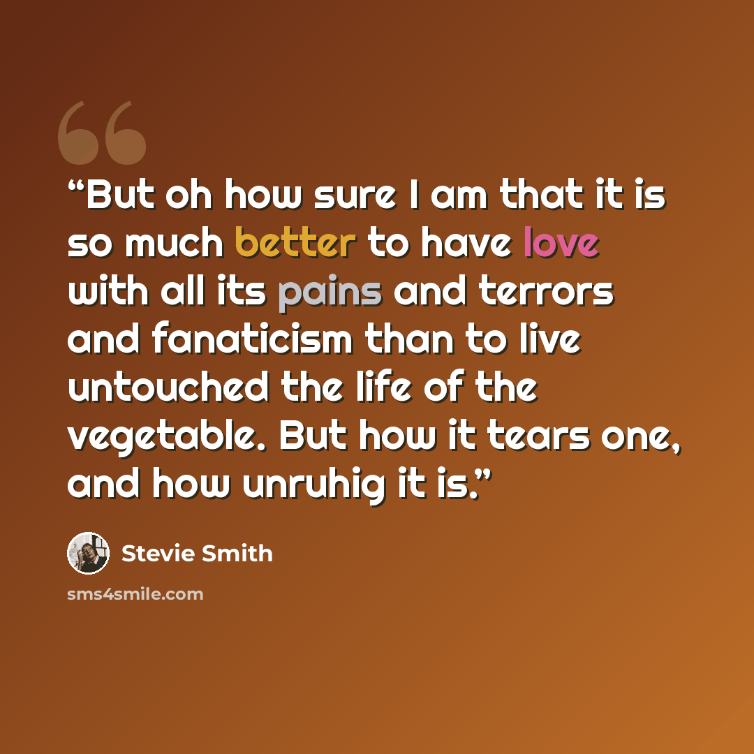 “But oh how sure I am that it is so much better to have love with all its pains and terrors and fanaticism than to live untouched the life of the vegetable. But how it tears one, and how unruhig it is.” quote by Stevie Smith