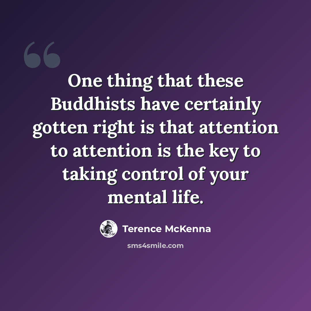 “One thing that these Buddhists have certainly gotten right is that attention to attention is the key to taking control of your mental life.” quote by Terence McKenna