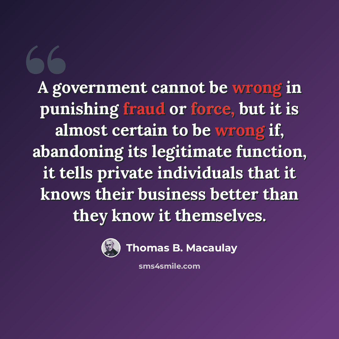 “A government cannot be wrong in punishing fraud or force, but it is almost certain to be wrong if, abandoning its legitimate function, it tells private individuals that it knows their business better than they know it themselves.” quote by Thomas B. Macaulay