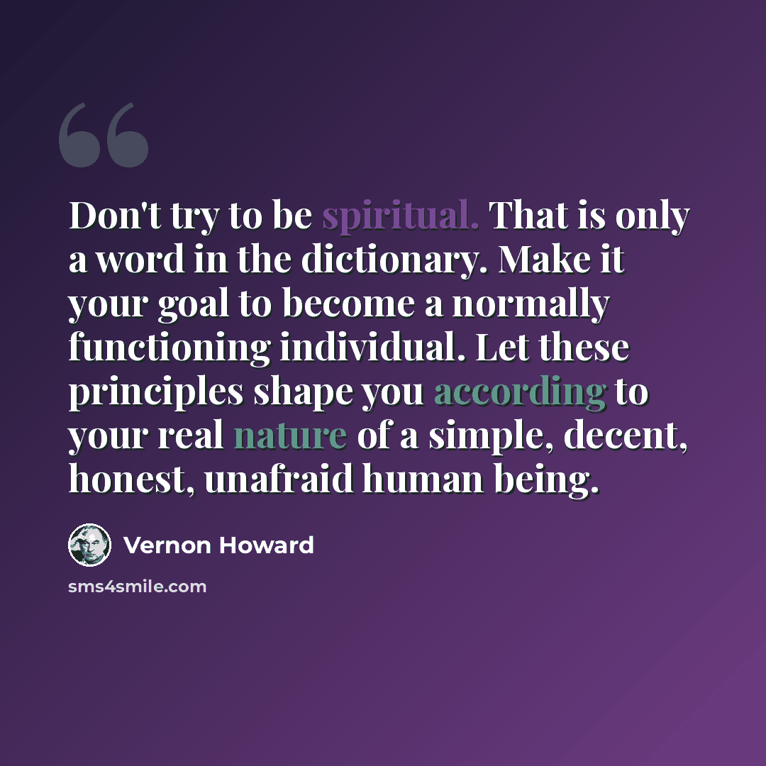 “Don't try to be spiritual. That is only a word in the dictionary. Make it your goal to become a normally functioning individual. Let these principles shape you according to your real nature of a simple, decent, honest, unafraid human being.” quote by Vernon Howard