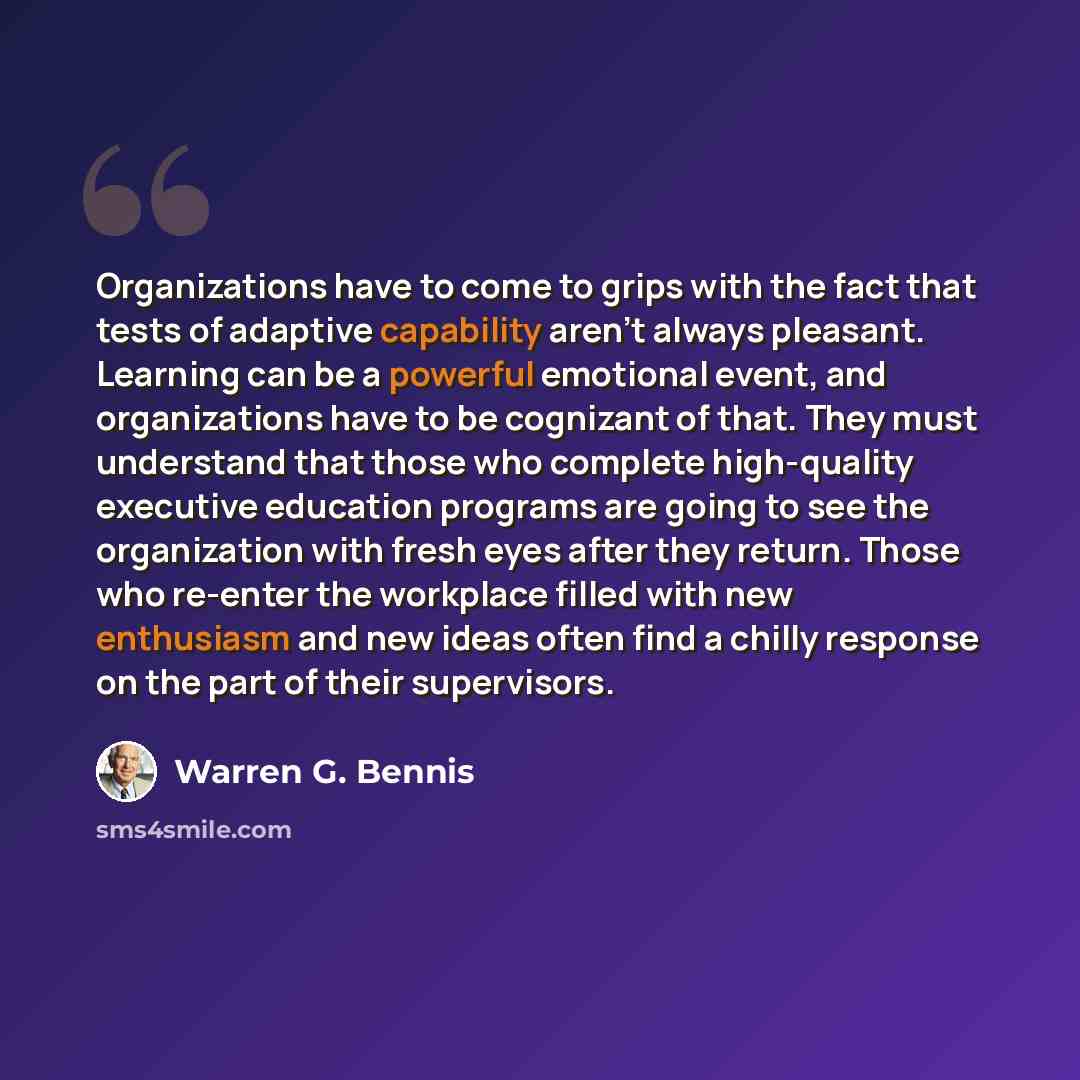 “Organizations have to come to grips with the fact that tests of adaptive capability aren't always pleasant. Learning can be a powerful emotional event, and organizations have to be cognizant of that. They must understand that those who complete high-quality executive education programs are going…” quote by Warren G. Bennis