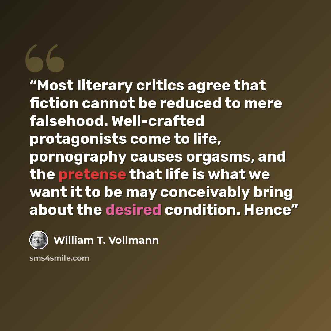 “Most literary critics agree that fiction cannot be reduced to mere falsehood. Well-crafted protagonists come to life, pornography causes orgasms, and the pretense that life is what we want it to be may conceivably bring about the desired condition. Hence” quote by William T. Vollmann