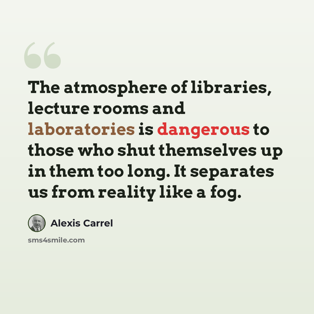 “The atmosphere of libraries, lecture rooms and laboratories is dangerous to those who shut themselves up in them too long. It separates us from reality like a fog.” quote by Alexis Carrel