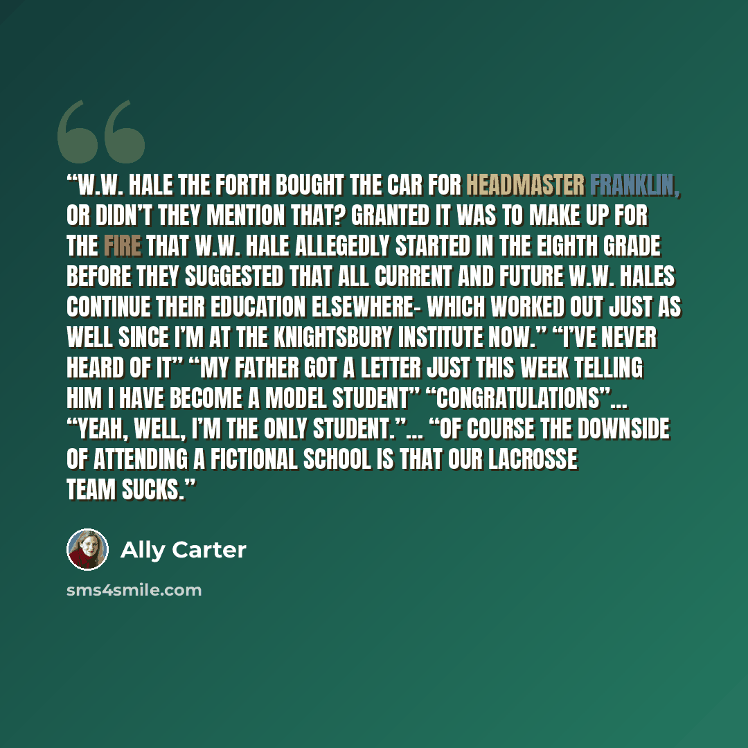“W.W. Hale the Forth bought the car for Headmaster Franklin, or didn’t they mention that? Granted it was to make up for the fire that W.W. Hale allegedly started in the eighth grade before they suggested that all current and future W.W. Hales continue their education elsewhere- which worked out…” quote by Ally Carter