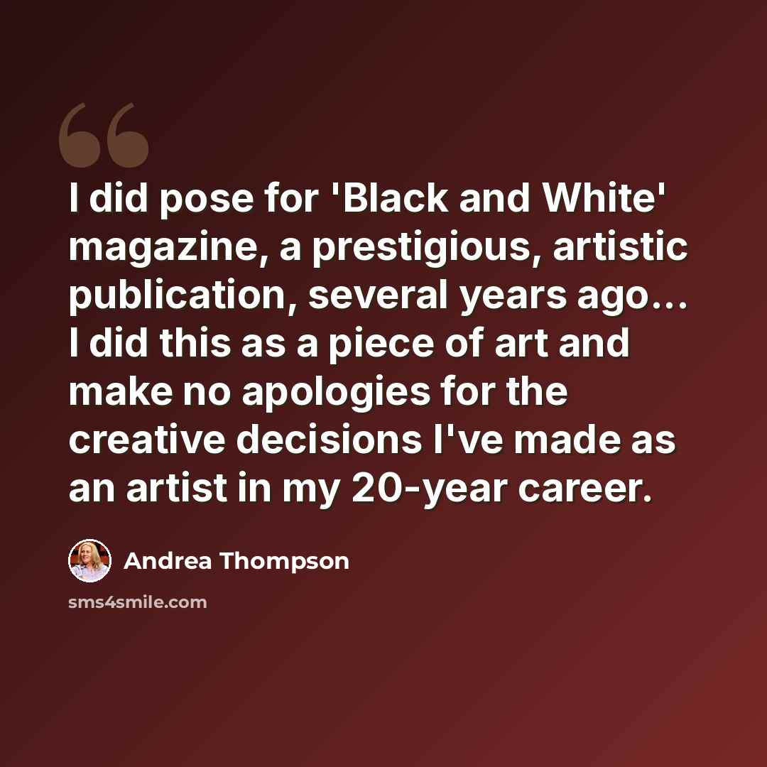 “I did pose for 'Black and White' magazine, a prestigious, artistic publication, several years ago... I did this as a piece of art and make no apologies for the creative decisions I've made as an artist in my 20-year career.” quote by Andrea Thompson