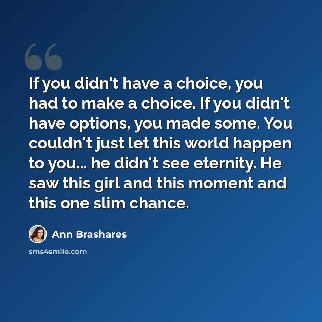 “If you didn't have a choice, you had to make a choice. If you didn't have options, you made some. You couldn't just let this world happen to you... he didn't see eternity. He saw this girl and this moment and this one slim chance.” quote by Ann Brashares