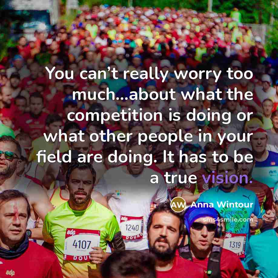 “You can’t really worry too much…about what the competition is doing or what other people in your field are doing. It has to be a true vision.” quote by Anna Wintour