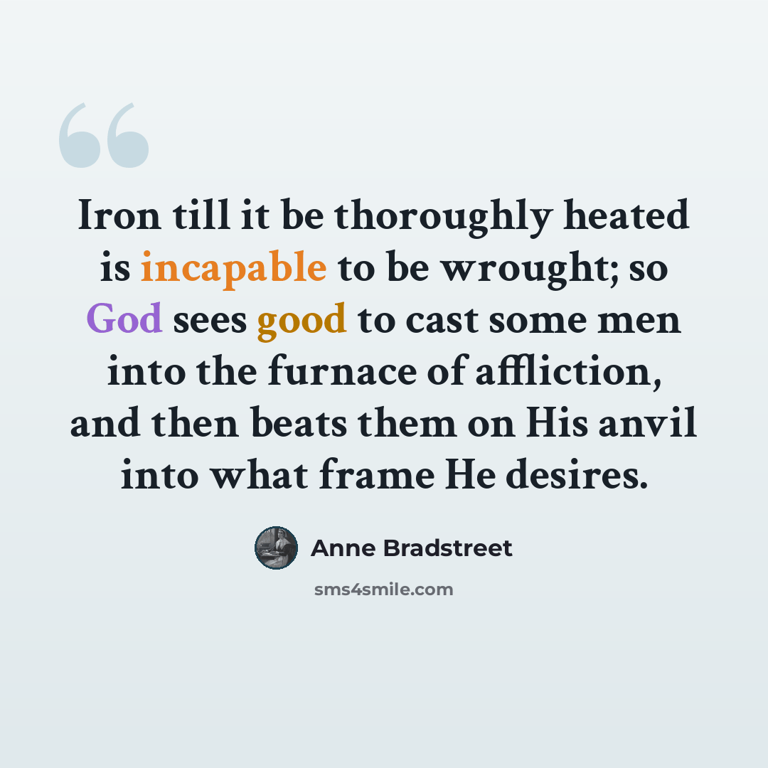 “Iron till it be thoroughly heated is incapable to be wrought; so God sees good to cast some men into the furnace of affliction, and then beats them on His anvil into what frame He desires.” quote by Anne Bradstreet