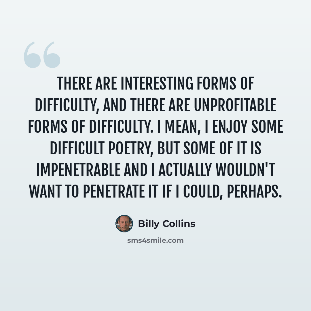 “There are interesting forms of difficulty, and there are unprofitable forms of difficulty. I mean, I enjoy some difficult poetry, but some of it is impenetrable and I actually wouldn't want to penetrate it if I could, perhaps.” quote by Billy Collins