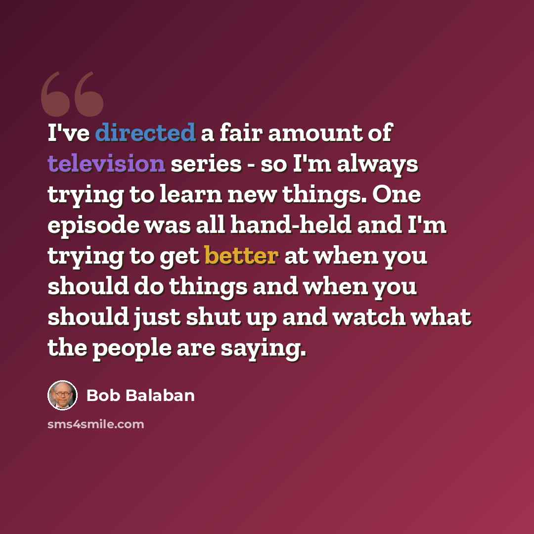 “I've directed a fair amount of television series - so I'm always trying to learn new things. One episode was all hand-held and I'm trying to get better at when you should do things and when you should just shut up and watch what the people are saying.” quote by Bob Balaban
