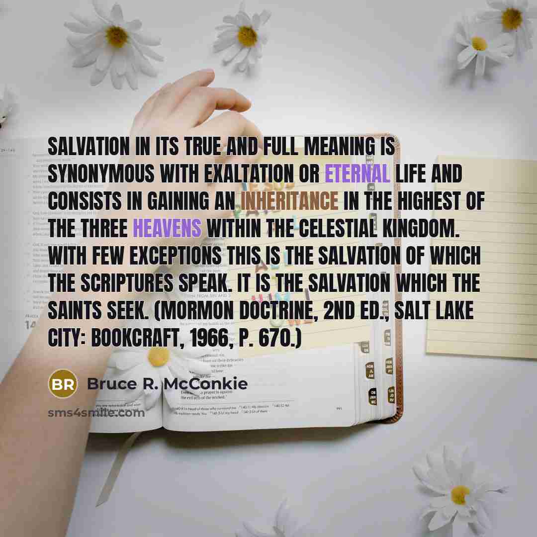 “Salvation in its true and full meaning is synonymous with exaltation or eternal life and consists in gaining an inheritance in the highest of the three heavens within the celestial kingdom. With few exceptions this is the salvation of which the scriptures speak. It is the salvation which the…” quote by Bruce R. McConkie
