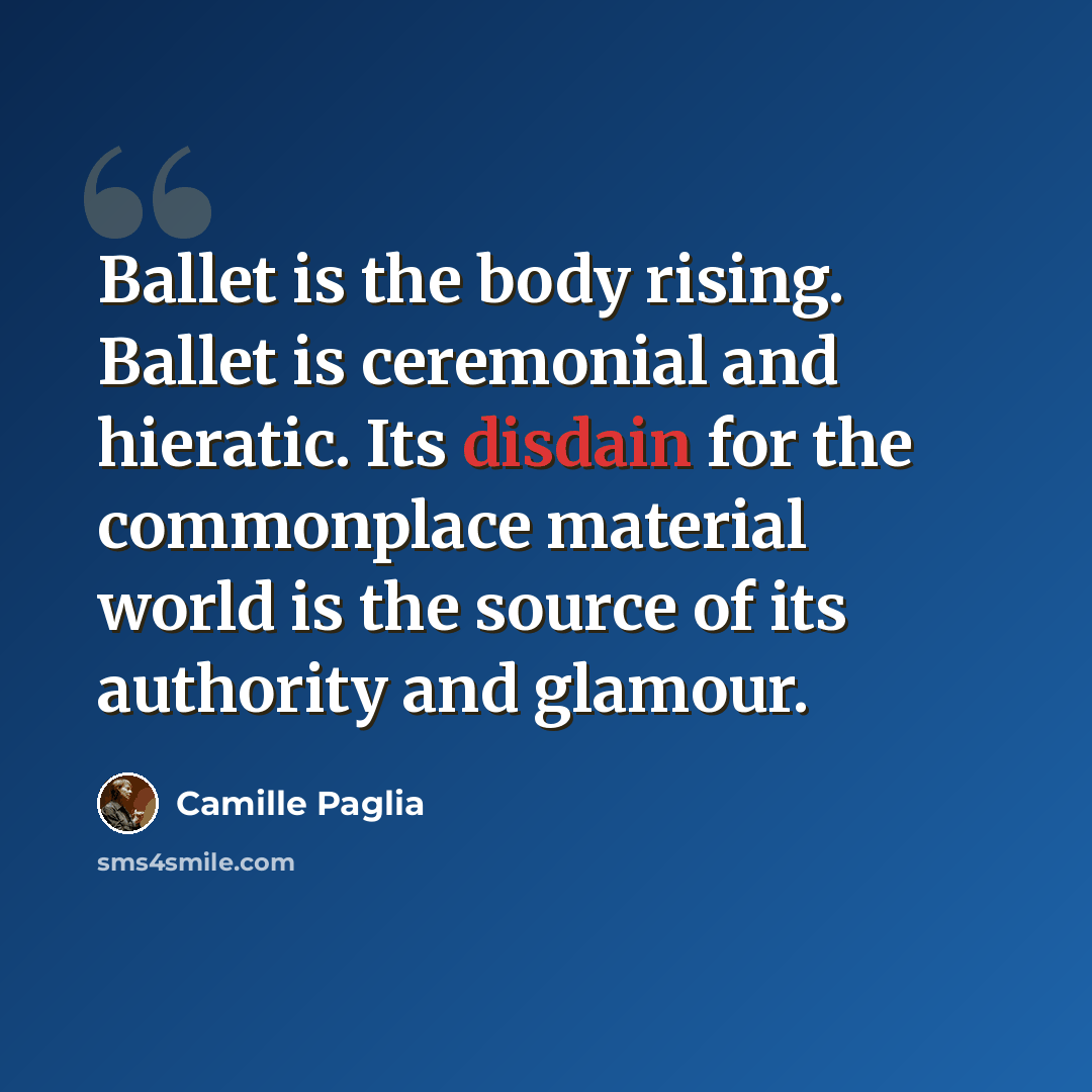 “Ballet is the body rising. Ballet is ceremonial and hieratic. Its disdain for the commonplace material world is the source of its authority and glamour.” quote by Camille Paglia