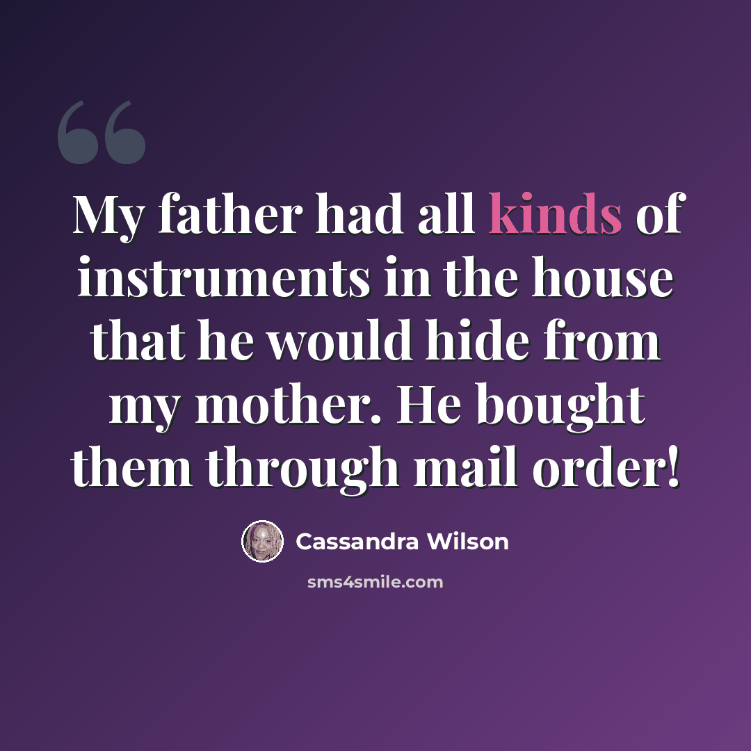 “My father had all kinds of instruments in the house that he would hide from my mother. He bought them through mail order!” quote by Cassandra Wilson