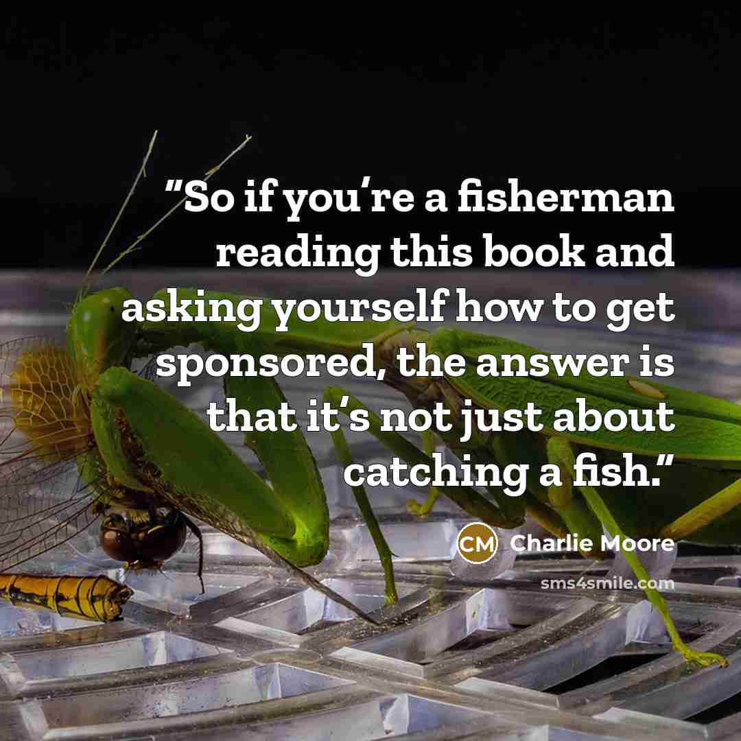 “So if you’re a fisherman reading this book and asking yourself how to get sponsored, the answer is that it’s not just about catching a fish.” quote by Charlie Moore