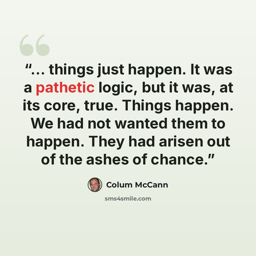 “... things just happen. It was a pathetic logic, but it was, at its core, true. Things happen. We had not wanted them to happen. They had arisen out of the ashes of chance.” quote by Colum McCann