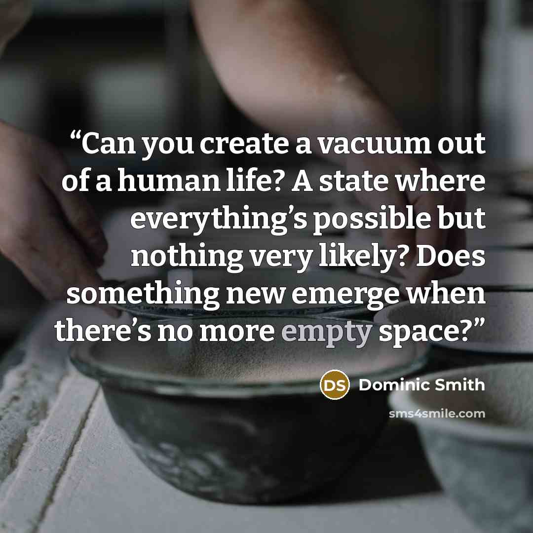 “Can you create a vacuum out of a human life? A state where everything’s possible but nothing very likely? Does something new emerge when there’s no more empty space?” quote by Dominic Smith