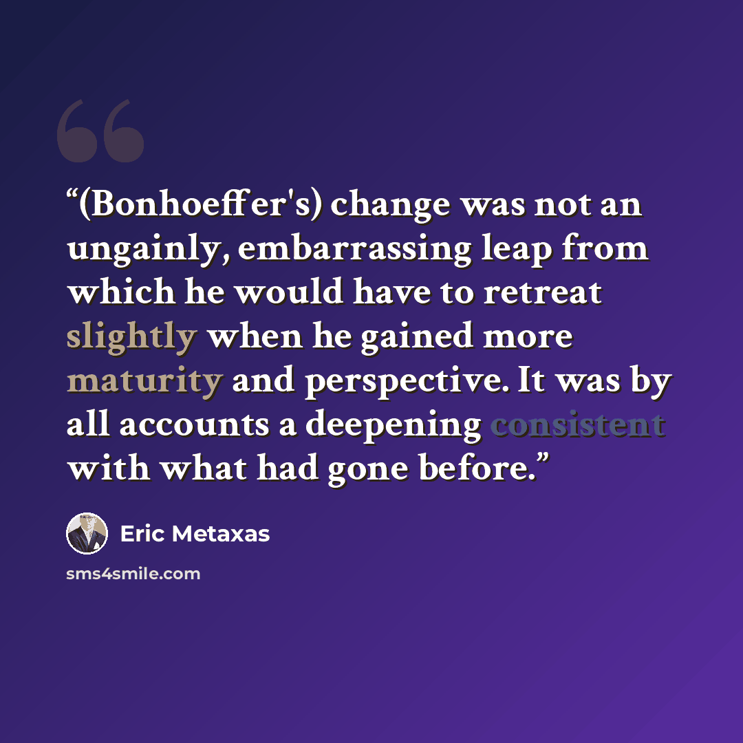 “(Bonhoeffer's) change was not an ungainly, embarrassing leap from which he would have to retreat slightly when he gained more maturity and perspective. It was by all accounts a deepening consistent with what had gone before.” quote by Eric Metaxas