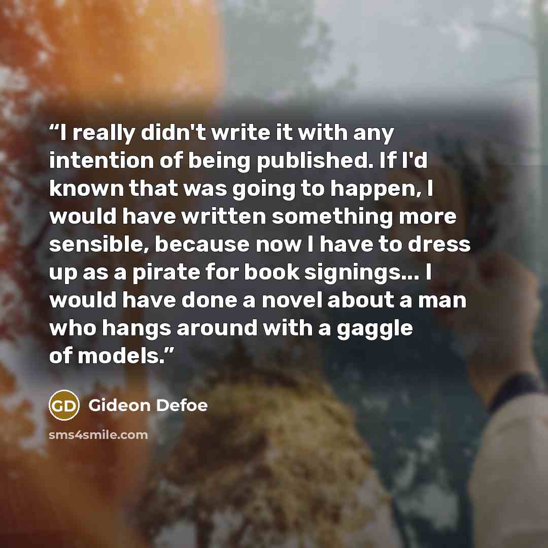 “I really didn't write it with any intention of being published. If I'd known that was going to happen, I would have written something more sensible, because now I have to dress up as a pirate for book signings... I would have done a novel about a man who hangs around with a gaggle of models.” quote by Gideon Defoe