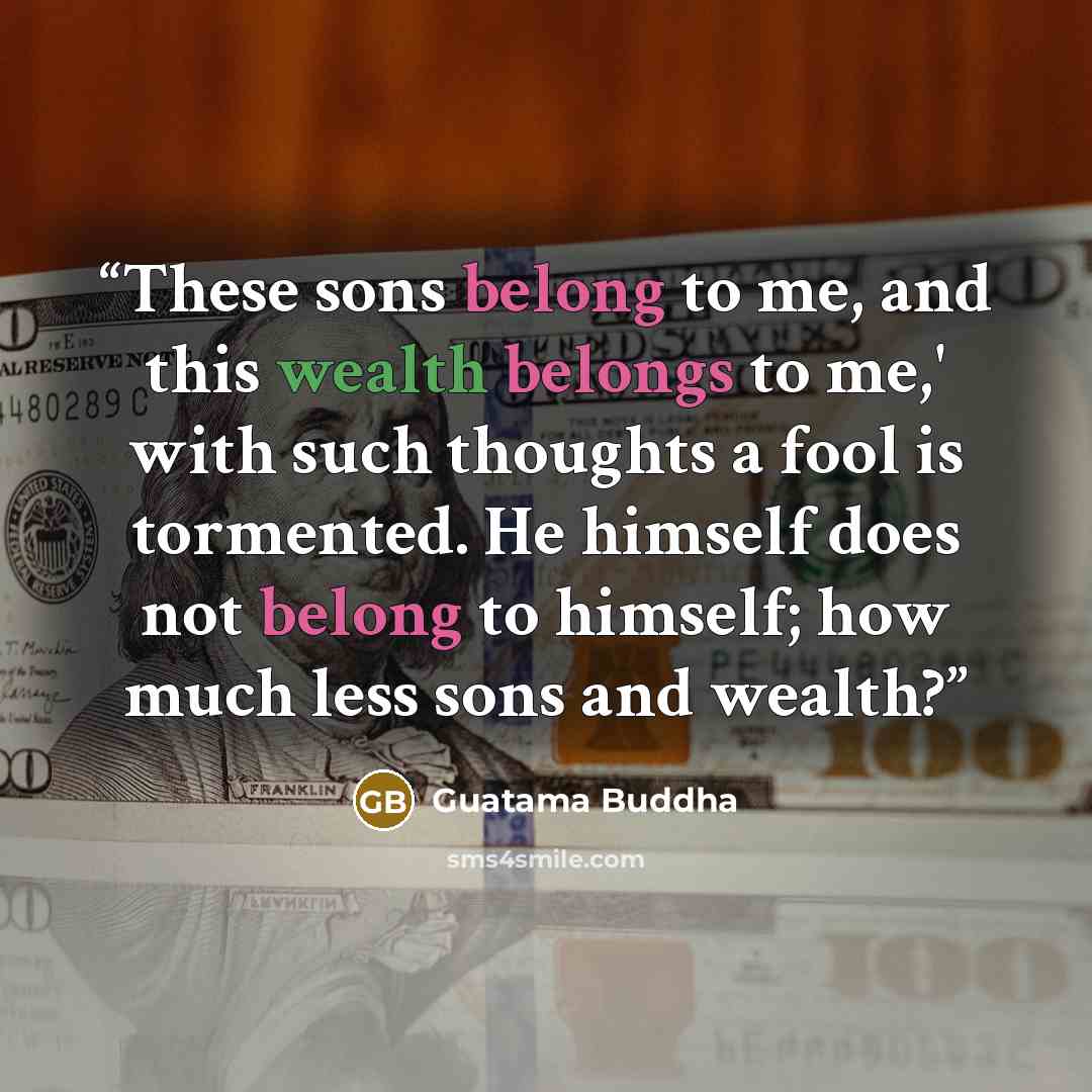 “These sons belong to me, and this wealth belongs to me,' with such thoughts a fool is tormented. He himself does not belong to himself; how much less sons and wealth?” quote by Guatama Buddha