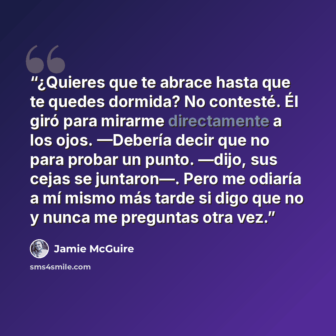 “¿Quieres que te abrace hasta que te quedes dormida? No contesté. Él giró para mirarme directamente a los ojos. —Debería decir que no para probar un punto. —dijo, sus cejas se juntaron—. Pero me odiaría a mí mismo más tarde si digo que no y nunca me preguntas otra vez.” quote by Jamie McGuire