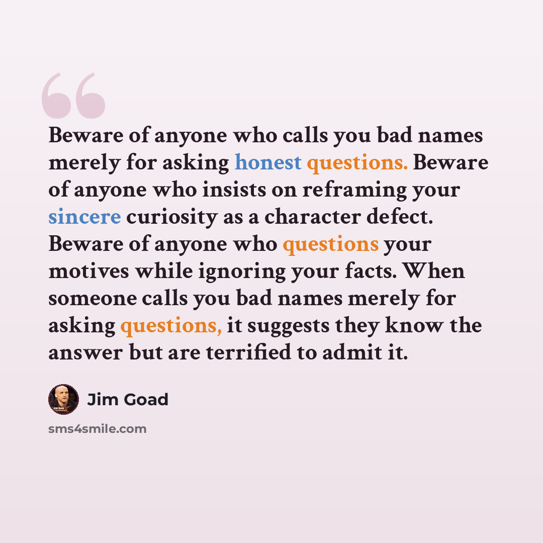 “Beware of anyone who calls you bad names merely for asking honest questions. Beware of anyone who insists on reframing your sincere curiosity as a character defect. Beware of anyone who questions your motives while ignoring your facts. When someone calls you bad names merely for asking questions…” quote by Jim Goad