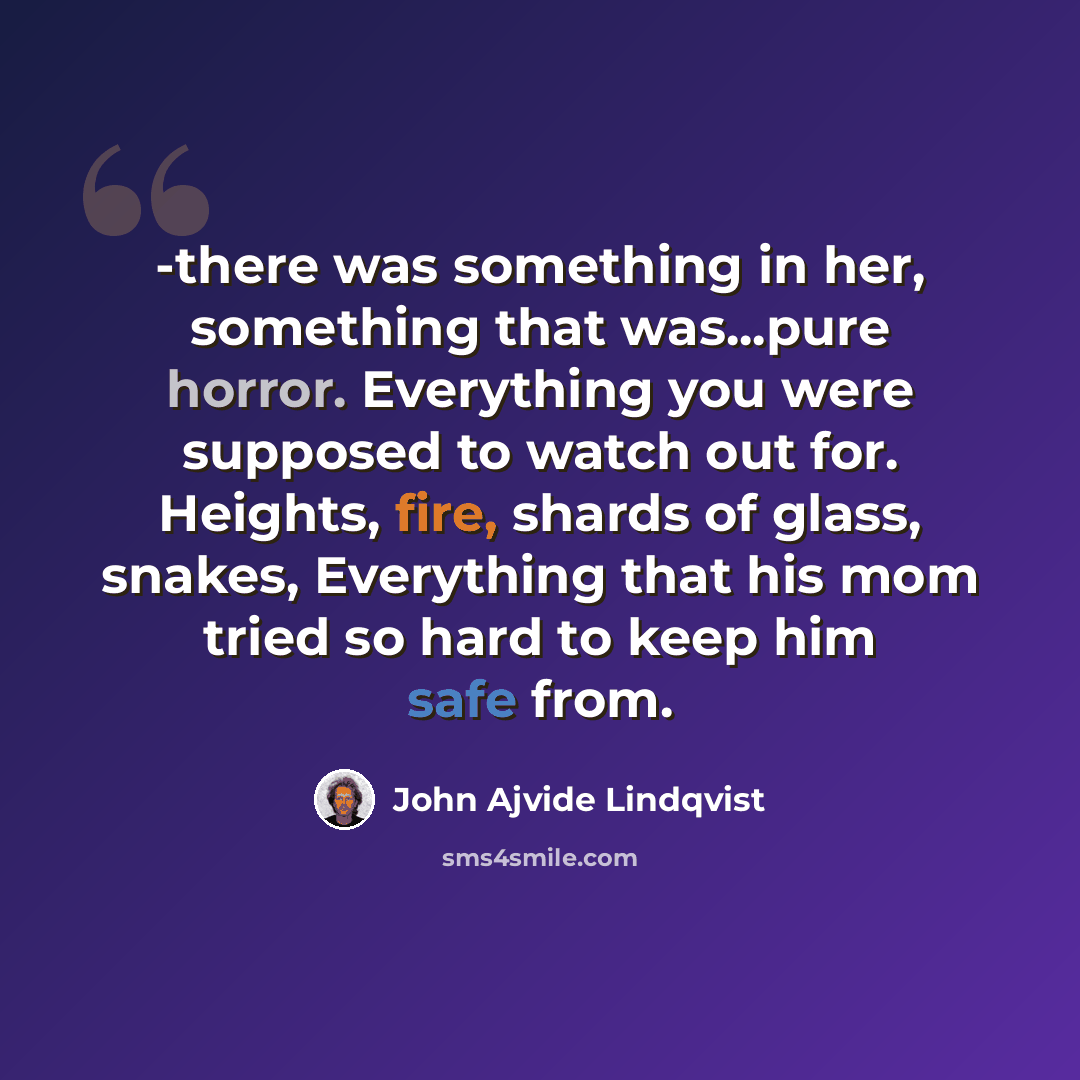 “-there was something in her, something that was...pure horror. Everything you were supposed to watch out for. Heights, fire, shards of glass, snakes, Everything that his mom tried so hard to keep him safe from.” quote by John Ajvide Lindqvist