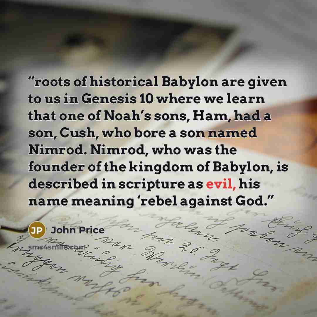 “roots of historical Babylon are given to us in Genesis 10 where we learn that one of Noah’s sons, Ham, had a son, Cush, who bore a son named Nimrod. Nimrod, who was the founder of the kingdom of Babylon, is described in scripture as evil, his name meaning ‘rebel against God.” quote by John Price