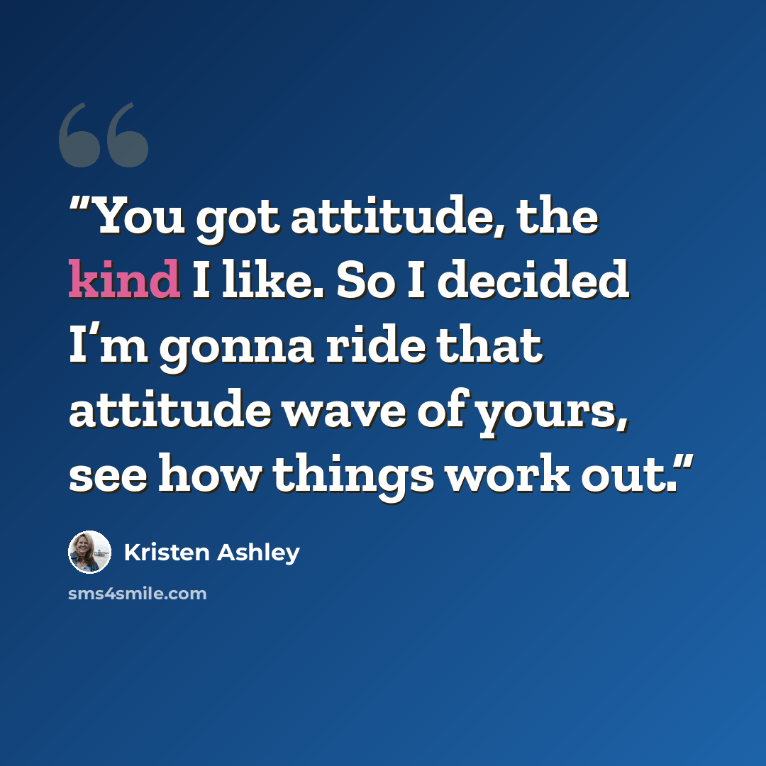 “You got attitude, the kind I like. So I decided I’m gonna ride that attitude wave of yours, see how things work out.” quote by Kristen Ashley