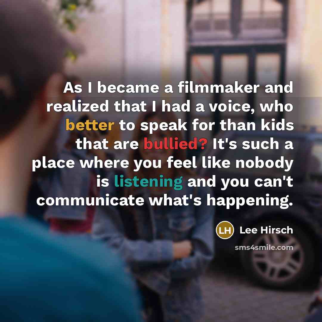 “As I became a filmmaker and realized that I had a voice, who better to speak for than kids that are bullied? It's such a place where you feel like nobody is listening and you can't communicate what's happening.” quote by Lee Hirsch