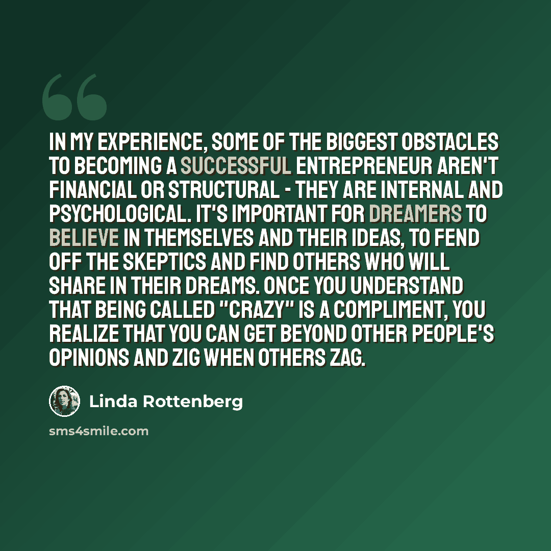 “In my experience, some of the biggest obstacles to becoming a successful entrepreneur aren't financial or structural - they are internal and psychological. It's important for dreamers to believe in themselves and their ideas, to fend off the skeptics and find others who will share in their dreams…” quote by Linda Rottenberg