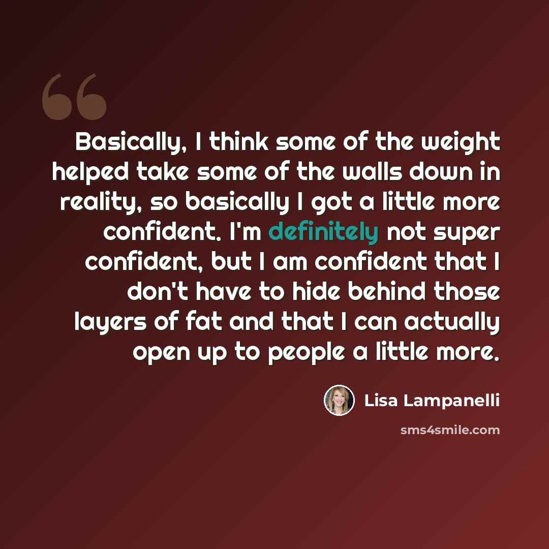 “Basically, I think some of the weight helped take some of the walls down in reality, so basically I got a little more confident. I'm definitely not super confident, but I am confident that I don't have to hide behind those layers of fat and that I can actually open up to people a little more.” quote by Lisa Lampanelli