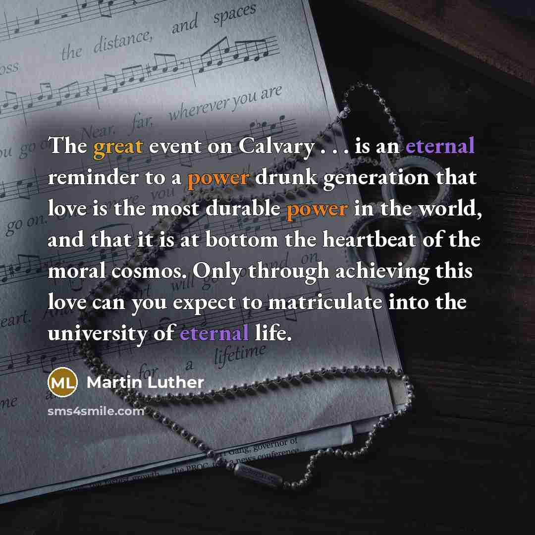 “The great event on Calvary . . . is an eternal reminder to a power drunk generation that love is the most durable power in the world, and that it is at bottom the heartbeat of the moral cosmos. Only through achieving this love can you expect to matriculate into the university of eternal life.” quote by Martin Luther