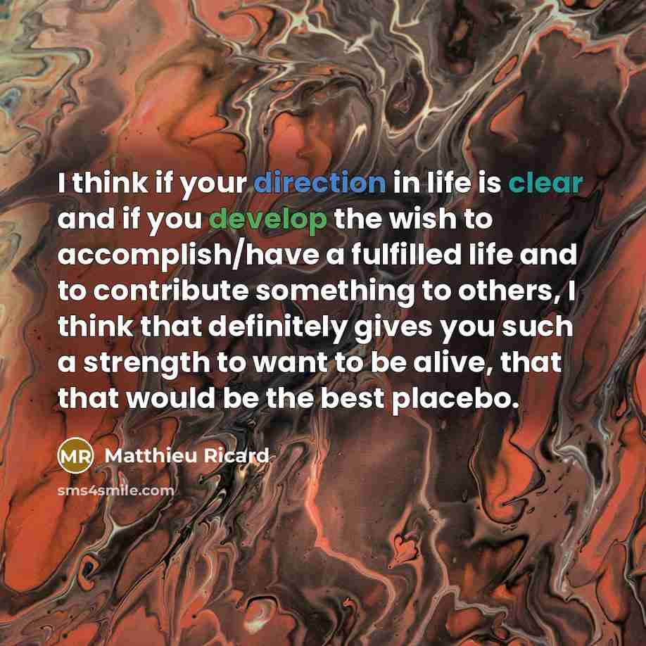 “I think if your direction in life is clear and if you develop the wish to accomplish/have a fulfilled life and to contribute something to others, I think that definitely gives you such a strength to want to be alive, that that would be the best placebo.” quote by Matthieu Ricard