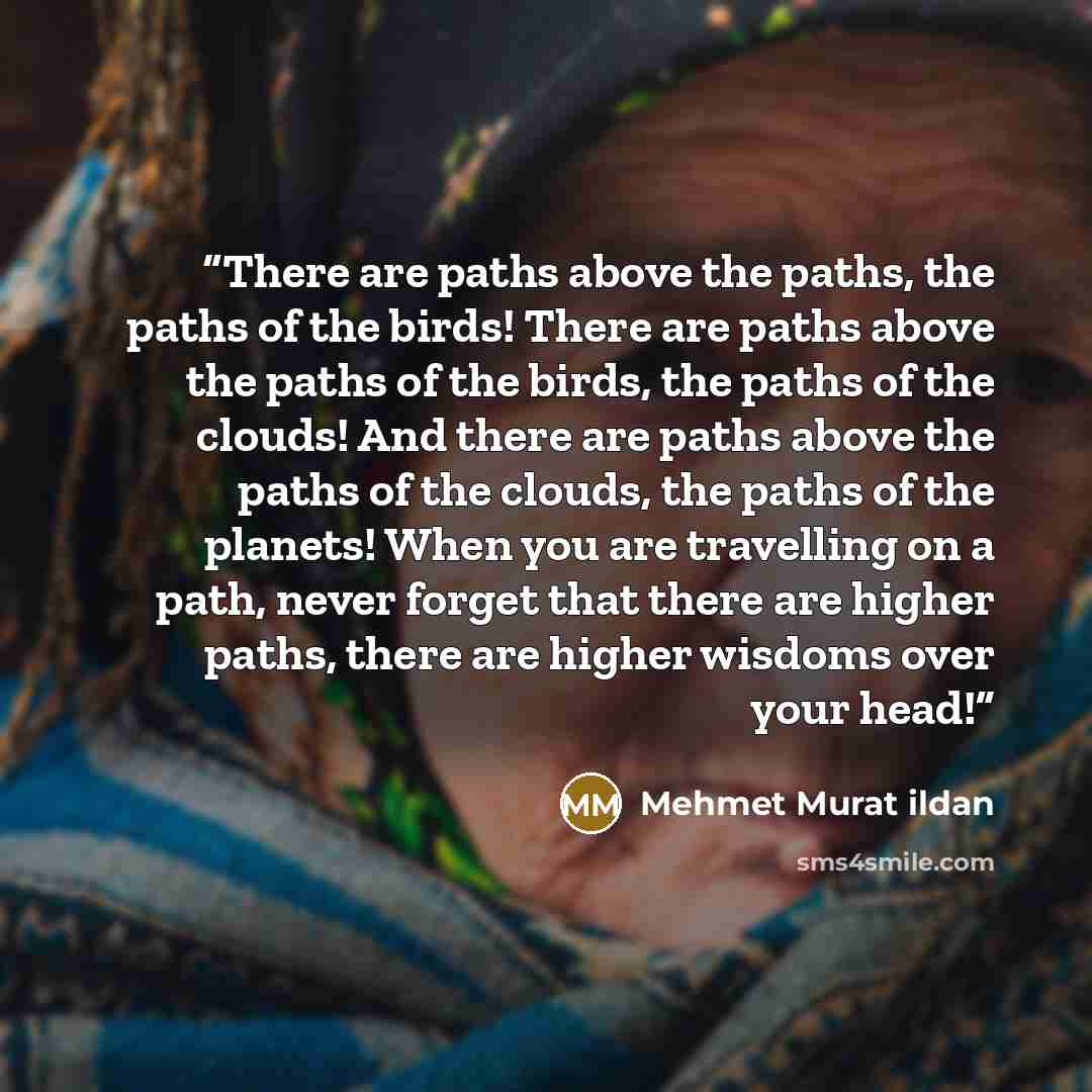 “There are paths above the paths, the paths of the birds! There are paths above the paths of the birds, the paths of the clouds! And there are paths above the paths of the clouds, the paths of the planets! When you are travelling on a path, never forget that there are higher paths, there are higher…” quote by Mehmet Murat ildan