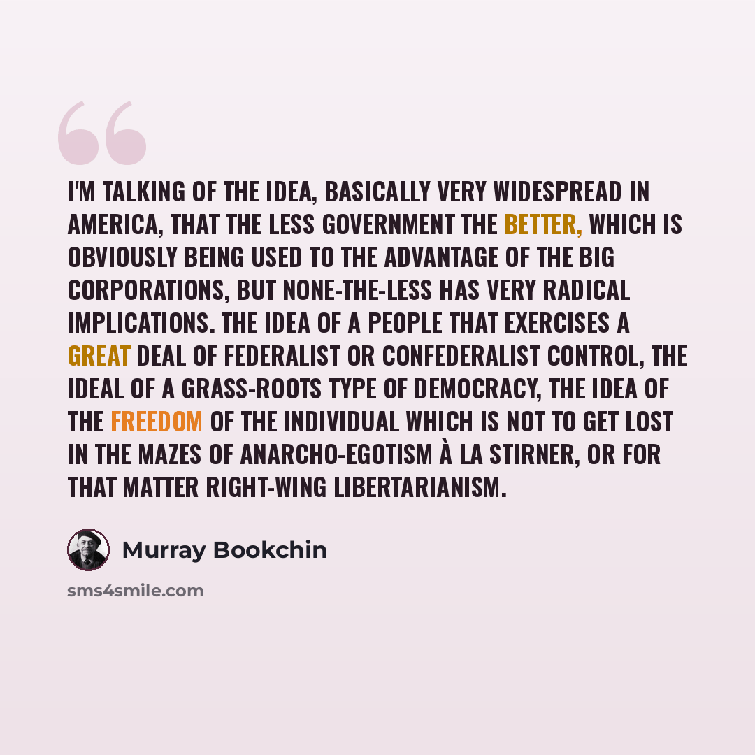 “I'm talking of the idea, basically very widespread in America, that the less government the better, which is obviously being used to the advantage of the big corporations, but none-the-less has very radical implications. The idea of a people that exercises a great deal of federalist or…” quote by Murray Bookchin