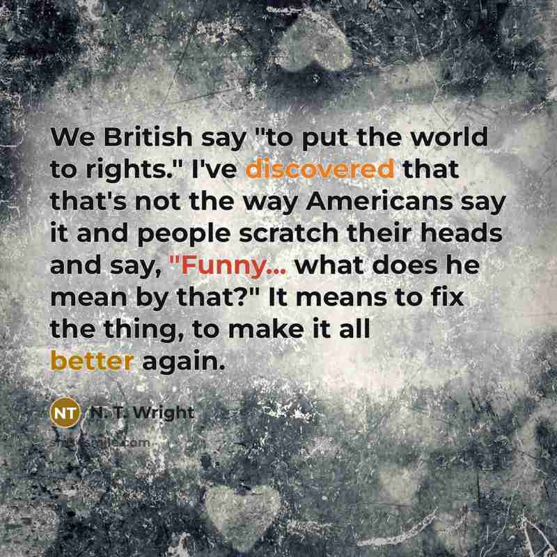 “We British say "to put the world to rights." I've discovered that that's not the way Americans say it and people scratch their heads and say, "Funny... what does he mean by that?" It means to fix the thing, to make it all better again.” quote by N. T. Wright