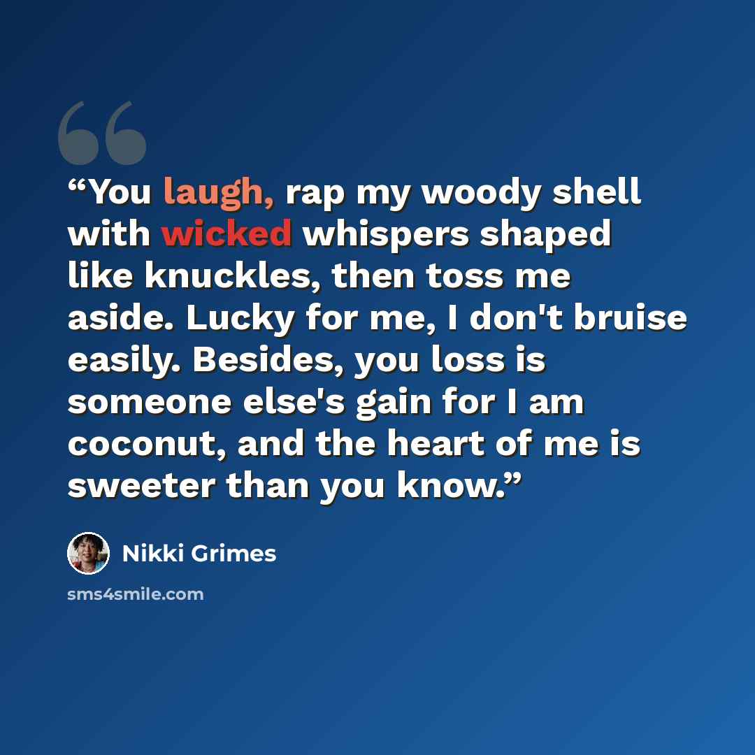 “You laugh, rap my woody shell with wicked whispers shaped like knuckles, then toss me aside. Lucky for me, I don't bruise easily. Besides, you loss is someone else's gain for I am coconut, and the heart of me is sweeter than you know.” quote by Nikki Grimes
